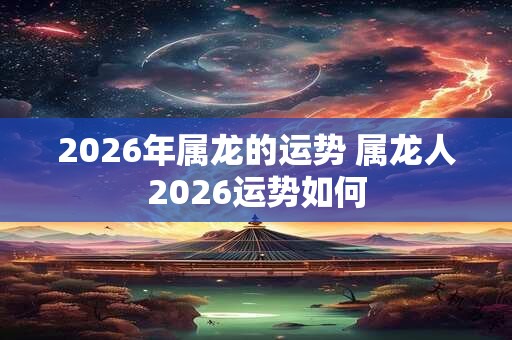 2026年属龙的运势 属龙人2026运势如何
