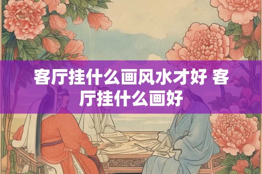 客厅挂什么画风水才好 客厅挂什么画好