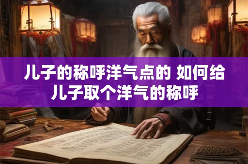 儿子的称呼洋气点的 如何给儿子取个洋气的称呼