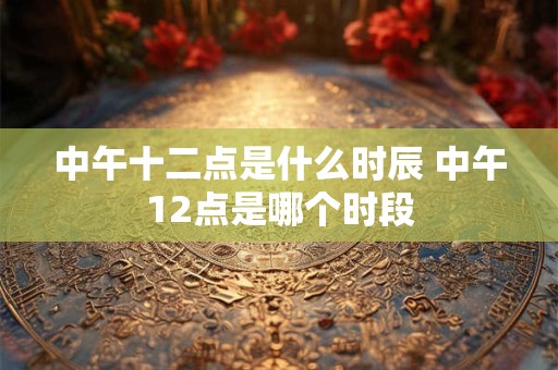 中午十二点是什么时辰 中午12点是哪个时段