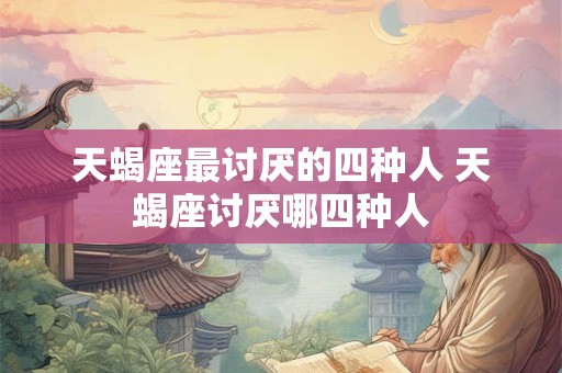 天蝎座最讨厌的四种人 天蝎座讨厌哪四种人