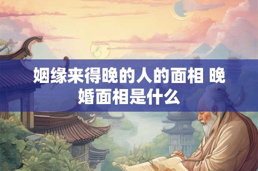 姻缘来得晚的人的面相 晚婚面相是什么 姻缘来得晚的人的面相 晚婚面相是什么