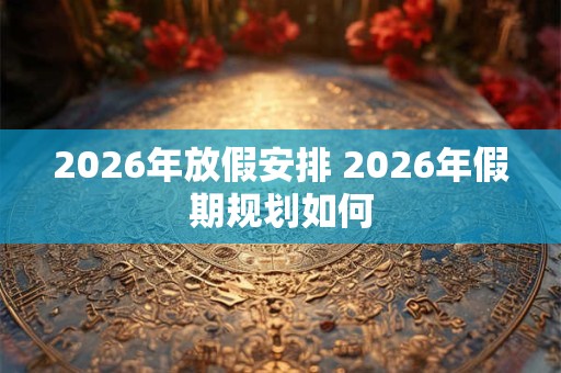 2026年放假安排 2026年假期规划如何