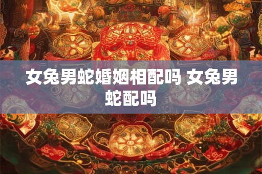 女兔男蛇婚姻相配吗 女兔男蛇配吗 女兔男蛇婚姻相配吗 女兔男蛇配吗