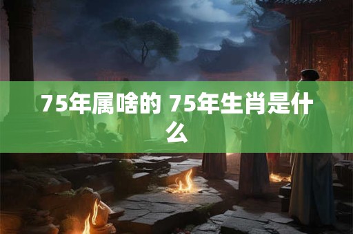 75年属啥的 75年生肖是什么 75年属啥的 75年生肖是什么