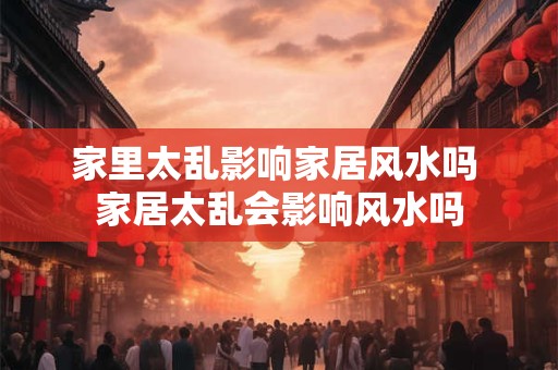 家里太乱影响家居风水吗 家居太乱会影响风水吗 家里太乱影响家居风水吗 家居太乱会影响风水吗