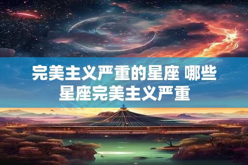 完美主义严重的星座 哪些星座完美主义严重 完美主义严重的星座 哪些星座完美主义严重
