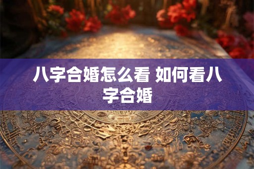 八字合婚怎么看 如何看八字合婚 八字合婚怎么看 如何看八字合婚