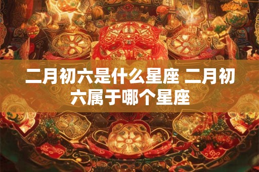二月初六是什么星座 二月初六属于哪个星座 二月初六是什么星座 二月初六属于哪个星座