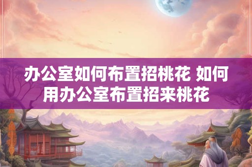 办公室如何布置招桃花 如何用办公室布置招来桃花