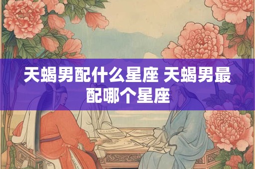 天蝎男配什么星座 天蝎男最配哪个星座