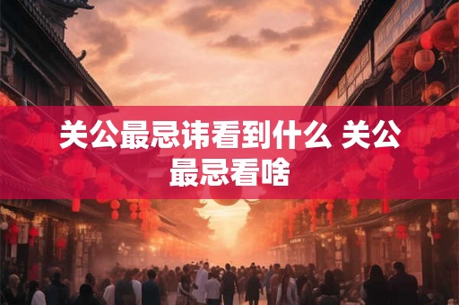 关公最忌讳看到什么 关公最忌看啥