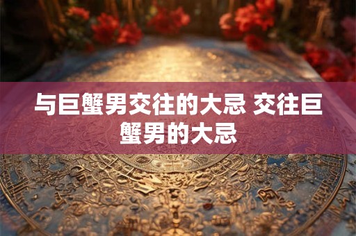 与巨蟹男交往的大忌 交往巨蟹男的大忌 与巨蟹男交往的大忌 交往巨蟹男的大忌