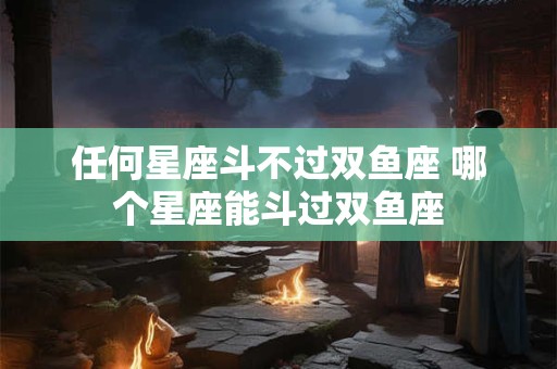 任何星座斗不过双鱼座 哪个星座能斗过双鱼座 任何星座斗不过双鱼座 哪个星座能斗过双鱼座