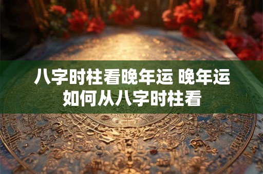 八字时柱看晚年运 晚年运如何从八字时柱看 八字时柱看晚年运 晚年运如何从八字时柱看