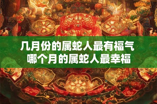 几月份的属蛇人最有福气 哪个月的属蛇人最幸福 几月份的属蛇人最有福气 哪个月的属蛇人最幸福