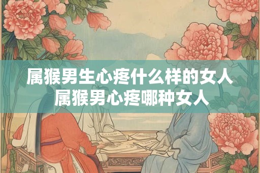 属猴男生心疼什么样的女人 属猴男心疼哪种女人