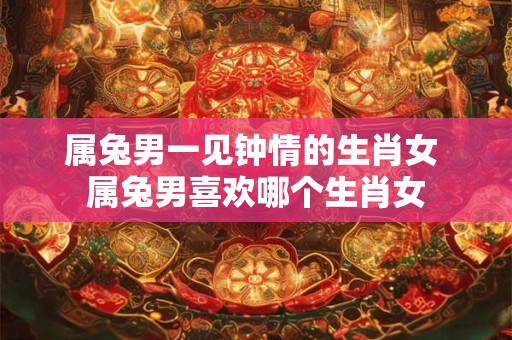 属兔男一见钟情的生肖女 属兔男喜欢哪个生肖女