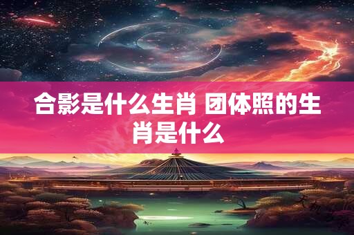 合影是什么生肖 团体照的生肖是什么