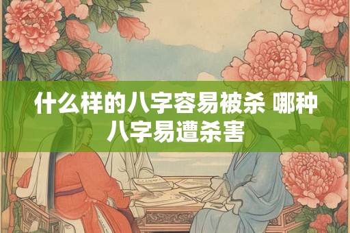 什么样的八字容易被杀 哪种八字易遭杀害 什么样的八字容易被杀 哪种八字易遭杀害