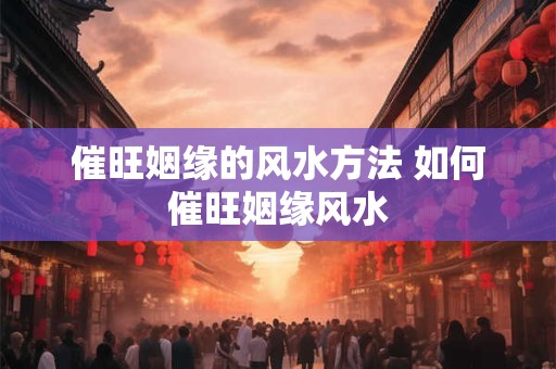 催旺姻缘的风水方法 如何催旺姻缘风水 催旺姻缘的风水方法 如何催旺姻缘风水