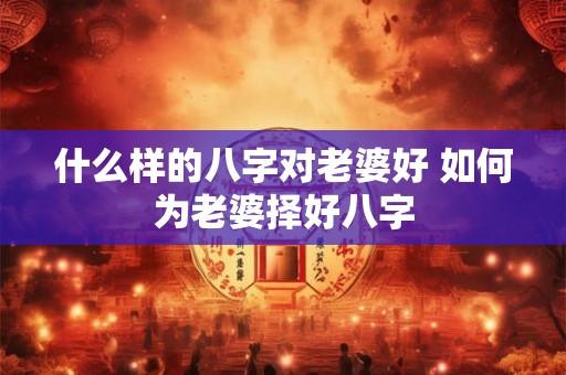 什么样的八字对老婆好 如何为老婆择好八字 什么样的八字对老婆好 如何为老婆择好八字