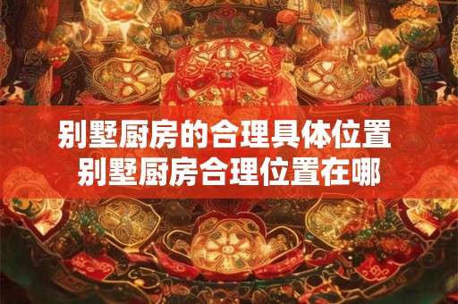 别墅厨房的合理具体位置 别墅厨房合理位置在哪 别墅厨房的合理具体位置 别墅厨房合理位置在哪