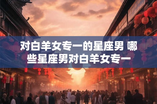 对白羊女专一的星座男 哪些星座男对白羊女专一 对白羊女专一的星座男 哪些星座男对白羊女专一