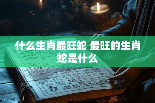 什么生肖最旺蛇 最旺的生肖蛇是什么