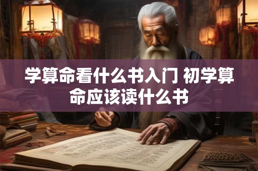 学算命看什么书入门 初学算命应该读什么书 学算命看什么书入门 初学算命应该读什么书