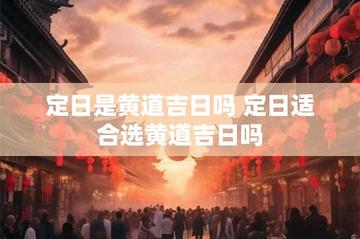 定日是黄道吉日吗 定日适合选黄道吉日吗