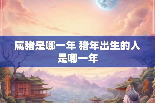 属猪是哪一年 猪年出生的人是哪一年