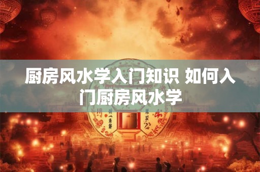 厨房风水学入门知识 如何入门厨房风水学