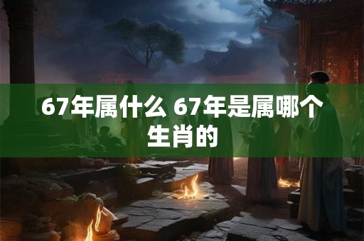 67年属什么 67年是属哪个生肖的