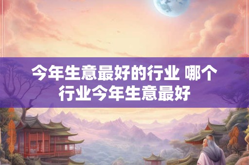 今年生意最好的行业 哪个行业今年生意最好