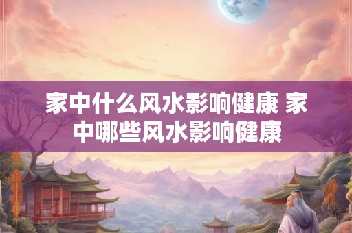 家中什么风水影响健康 家中哪些风水影响健康
