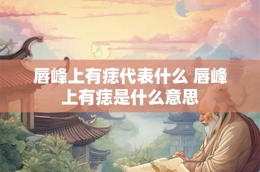 唇峰上有痣代表什么 唇峰上有痣是什么意思 唇峰上有痣代表什么 唇峰上有痣是什么意思