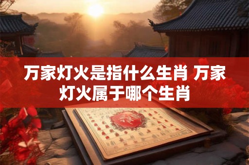 万家灯火是指什么生肖 万家灯火属于哪个生肖 万家灯火是指什么生肖 万家灯火属于哪个生肖