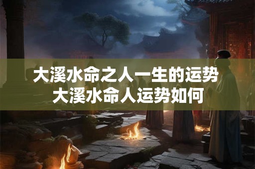 大溪水命之人一生的运势 大溪水命人运势如何 大溪水命之人一生的运势 大溪水命人运势如何