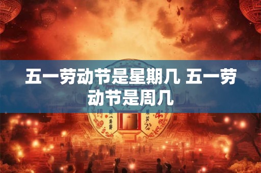 五一劳动节是星期几 五一劳动节是周几 五一劳动节是星期几 五一劳动节是周几