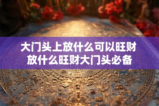 大门头上放什么可以旺财 放什么旺财大门头必备