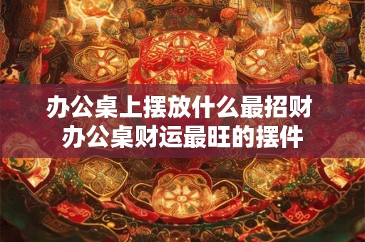 办公桌上摆放什么最招财 办公桌财运最旺的摆件