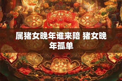 属猪女晚年谁来陪 猪女晚年孤单