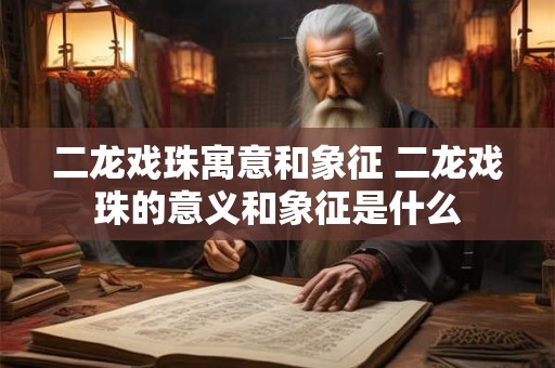 二龙戏珠寓意和象征 二龙戏珠的意义和象征是什么