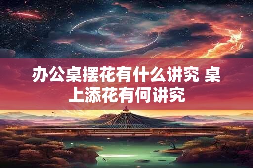 办公桌摆花有什么讲究 桌上添花有何讲究