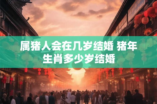 属猪人会在几岁结婚 猪年生肖多少岁结婚