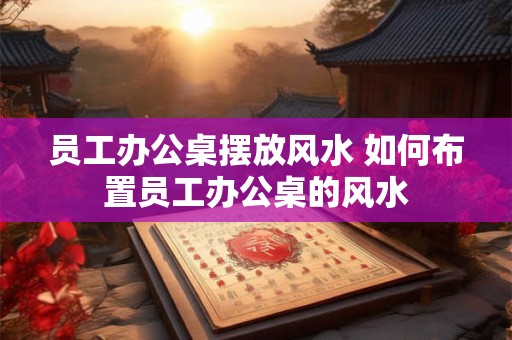 员工办公桌摆放风水 如何布置员工办公桌的风水