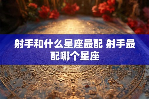 射手和什么星座最配 射手最配哪个星座 射手和什么星座最配 射手最配哪个星座