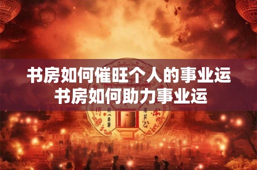 书房如何催旺个人的事业运 书房如何助力事业运