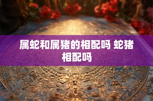 属蛇和属猪的相配吗 蛇猪相配吗